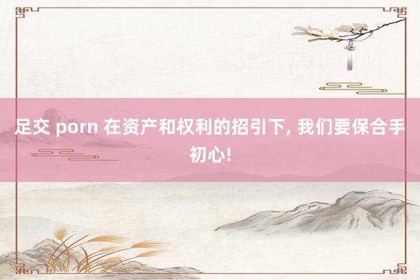 足交 porn 在资产和权利的招引下, 我们要保合手初心!