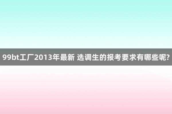 99bt工厂2013年最新 选调生的报考要求有哪些呢?