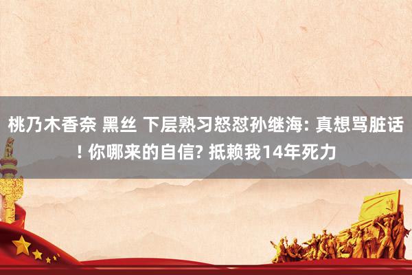 桃乃木香奈 黑丝 下层熟习怒怼孙继海: 真想骂脏话! 你哪来的自信? 抵赖我14年死力