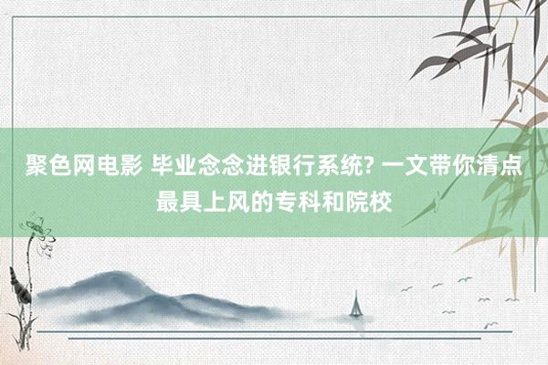 聚色网电影 毕业念念进银行系统? 一文带你清点最具上风的专科和院校