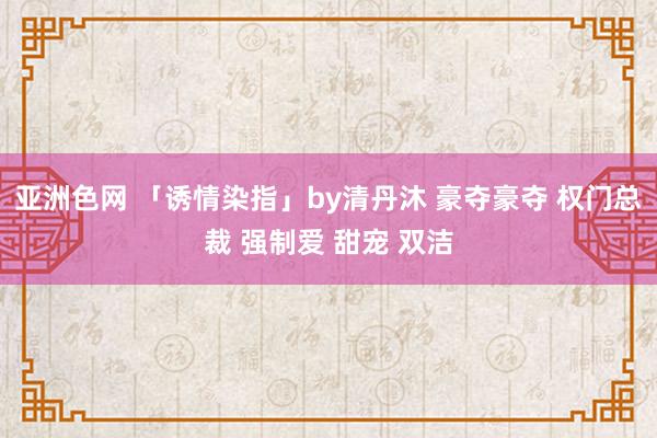 亚洲色网 「诱情染指」by清丹沐 豪夺豪夺 权门总裁 强制爱 甜宠 双洁