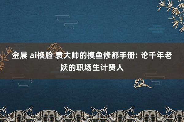 金晨 ai换脸 袁大帅的摸鱼修都手册: 论千年老妖的职场生计贤人