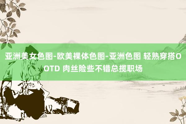 亚洲美女色图-欧美裸体色图-亚洲色图 轻熟穿搭OOTD 肉丝险些不错总揽职场