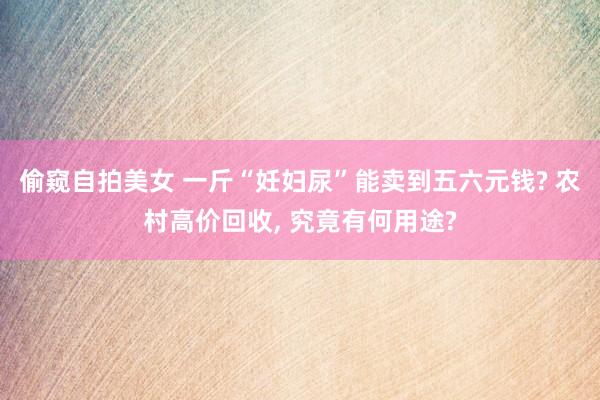 偷窥自拍美女 一斤“妊妇尿”能卖到五六元钱? 农村高价回收, 究竟有何用途?