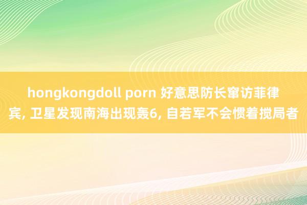 hongkongdoll porn 好意思防长窜访菲律宾, 卫星发现南海出现轰6, 自若军不会惯着搅局者