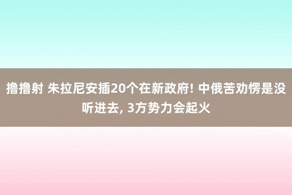 撸撸射 朱拉尼安插20个在新政府! 中俄苦劝愣是没听进去, 3方势力会起火