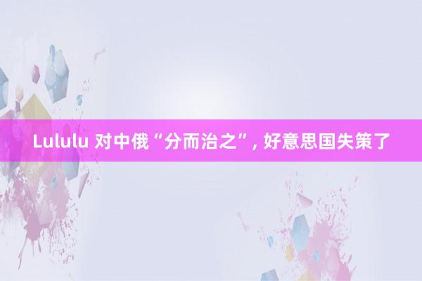 Lululu 对中俄“分而治之”, 好意思国失策了
