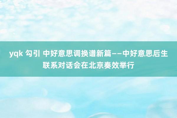 yqk 勾引 中好意思调换谱新篇——中好意思后生联系对话会在北京奏效举行