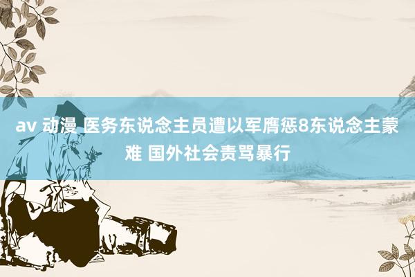 av 动漫 医务东说念主员遭以军膺惩8东说念主蒙难 国外社会责骂暴行