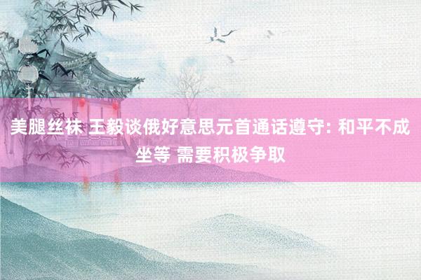 美腿丝袜 王毅谈俄好意思元首通话遵守: 和平不成坐等 需要积极争取