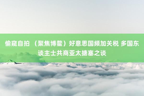偷窥自拍 （聚焦博鳌）好意思国频加关税 多国东谈主士共商亚太搪塞之谈