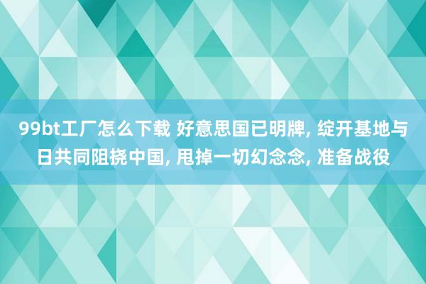 99bt工厂怎么下载 好意思国已明牌, 绽开基地与日共同阻挠中国, 甩掉一切幻念念, 准备战役