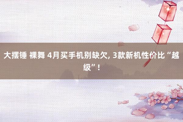 大摆锤 裸舞 4月买手机别缺欠, 3款新机性价比“越级”!