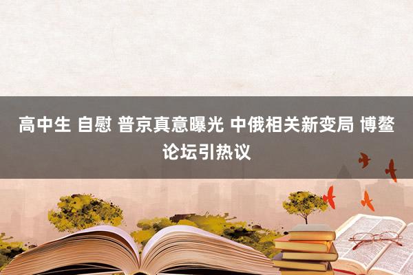 高中生 自慰 普京真意曝光 中俄相关新变局 博鳌论坛引热议