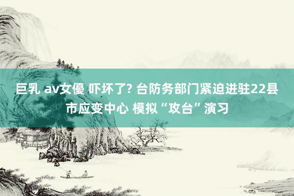 巨乳 av女優 吓坏了? 台防务部门紧迫进驻22县市应变中心 模拟“攻台”演习