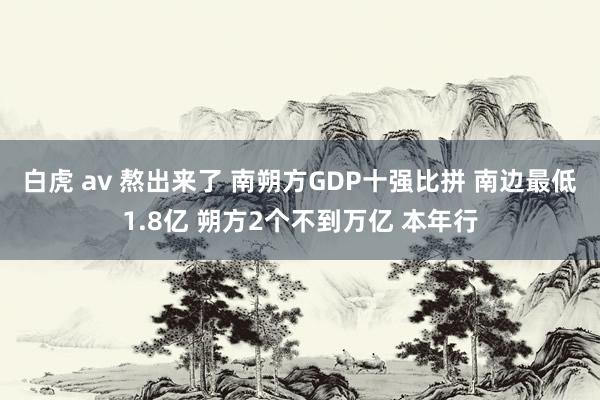 白虎 av 熬出来了 南朔方GDP十强比拼 南边最低1.8亿 朔方2个不到万亿 本年行