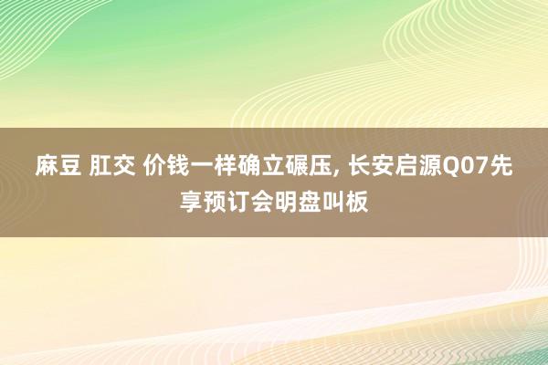 麻豆 肛交 价钱一样确立碾压, 长安启源Q07先享预订会明盘叫板