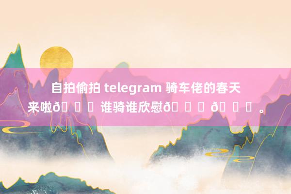 自拍偷拍 telegram 骑车佬的春天来啦😆谁骑谁欣慰😃😃。
