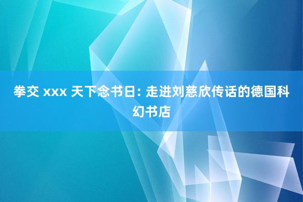 拳交 xxx 天下念书日: 走进刘慈欣传话的德国科幻书店