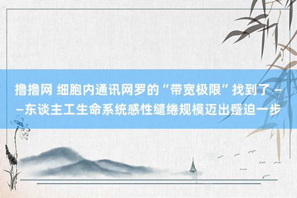撸撸网 细胞内通讯网罗的“带宽极限”找到了 ——东谈主工生命系统感性缱绻规模迈出蹙迫一步