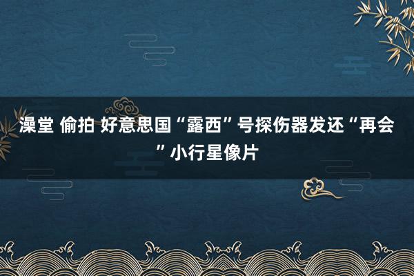澡堂 偷拍 好意思国“露西”号探伤器发还“再会”小行星像片