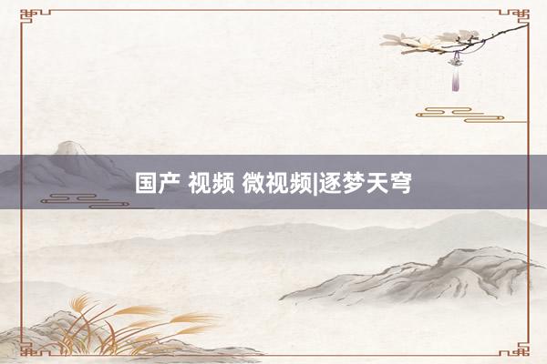 国产 视频 微视频|逐梦天穹