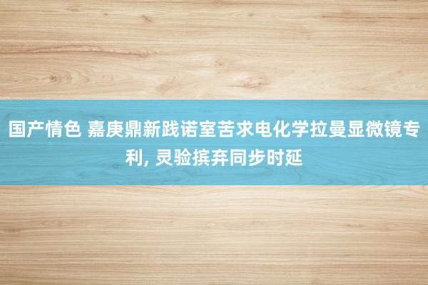 国产情色 嘉庚鼎新践诺室苦求电化学拉曼显微镜专利, 灵验摈弃同步时延