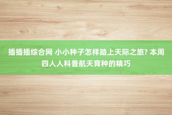 插插插综合网 小小种子怎样踏上天际之旅? 本周四人人科普航天育种的精巧