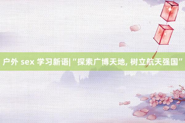 户外 sex 学习新语|“探索广博天地, 树立航天强国”