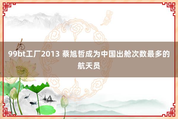 99bt工厂2013 蔡旭哲成为中国出舱次数最多的航天员