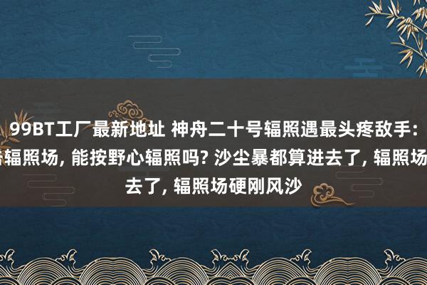 99BT工厂最新地址 神舟二十号辐照遇最头疼敌手: 风沙暴击辐照场, 能按野心辐照吗? 沙尘暴都算进去了, 辐照场硬刚风沙