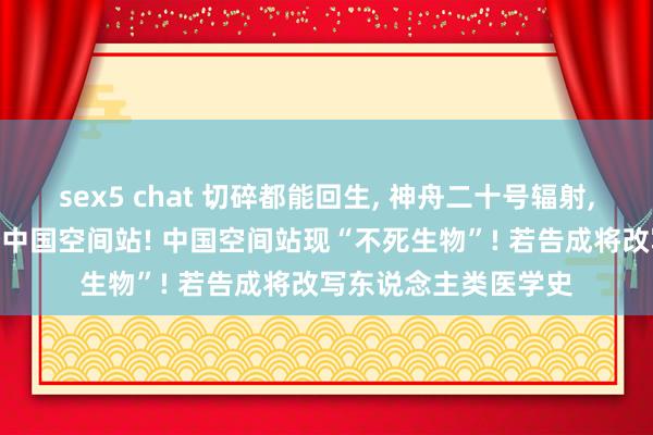 sex5 chat 切碎都能回生, 神舟二十号辐射, 将带突出“乘客”登中国空间站! 中国空间站现“不死生物”! 若告成将改写东说念主类医学史