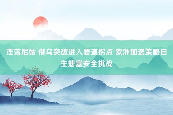 淫荡尼姑 俄乌突破进入要道拐点 欧洲加速策略自主搪塞安全挑战