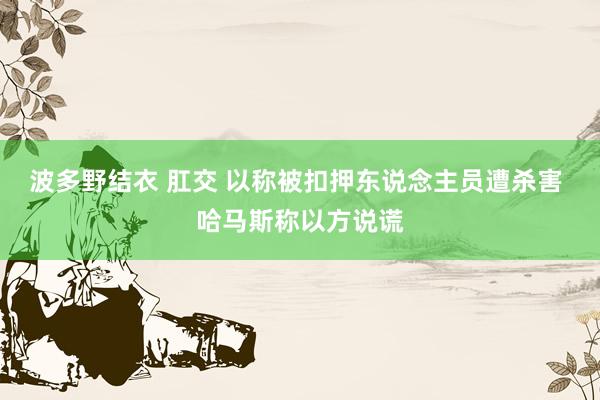 波多野结衣 肛交 以称被扣押东说念主员遭杀害 哈马斯称以方说谎