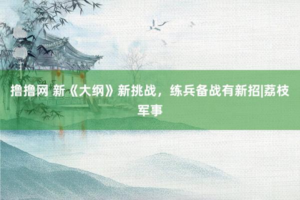 撸撸网 新《大纲》新挑战，练兵备战有新招|荔枝军事
