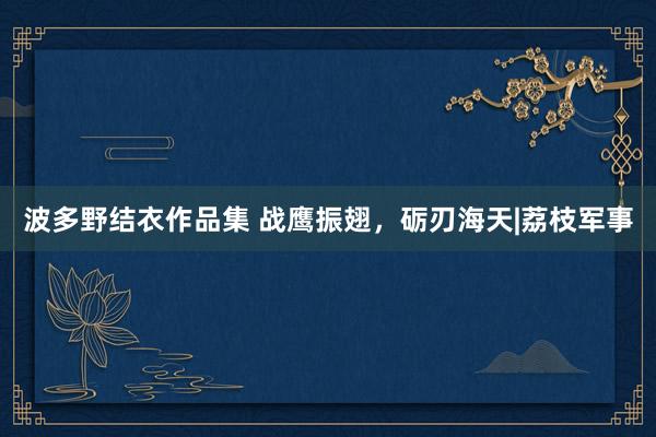 波多野结衣作品集 战鹰振翅，砺刃海天|荔枝军事