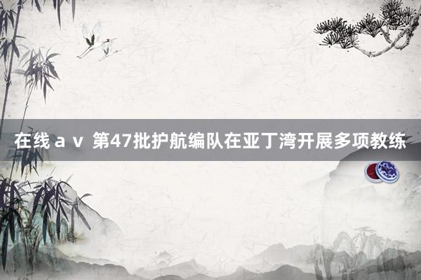 在线ａｖ 第47批护航编队在亚丁湾开展多项教练