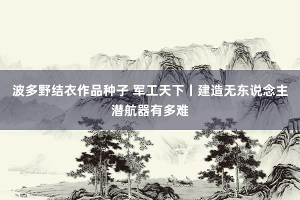 波多野结衣作品种子 军工天下丨建造无东说念主潜航器有多难