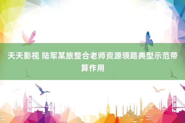 天天影视 陆军某旅整合老师资源领路典型示范带算作用