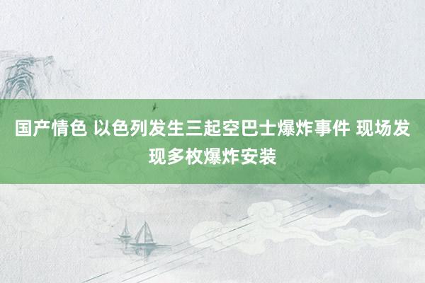 国产情色 以色列发生三起空巴士爆炸事件 现场发现多枚爆炸安装