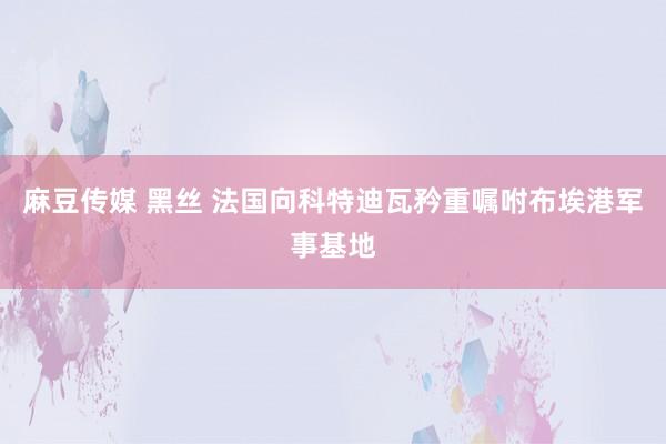 麻豆传媒 黑丝 法国向科特迪瓦矜重嘱咐布埃港军事基地