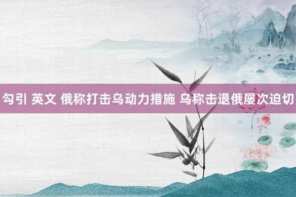 勾引 英文 俄称打击乌动力措施 乌称击退俄屡次迫切