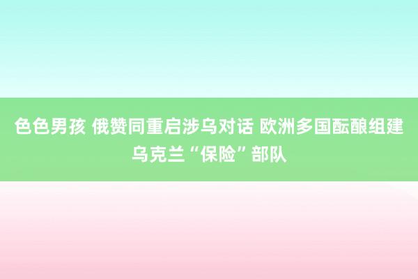 色色男孩 俄赞同重启涉乌对话 欧洲多国酝酿组建乌克兰“保险”部队