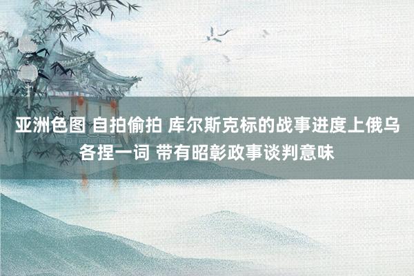 亚洲色图 自拍偷拍 库尔斯克标的战事进度上俄乌各捏一词 带有昭彰政事谈判意味