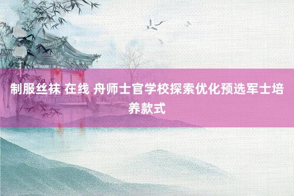 制服丝袜 在线 舟师士官学校探索优化预选军士培养款式