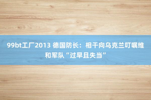 99bt工厂2013 德国防长：相干向乌克兰叮嘱维和军队“过早且失当”
