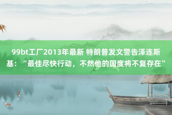 99bt工厂2013年最新 特朗普发文警告泽连斯基：“最佳尽快行动，不然他的国度将不复存在”