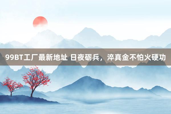 99BT工厂最新地址 日夜砺兵，淬真金不怕火硬功