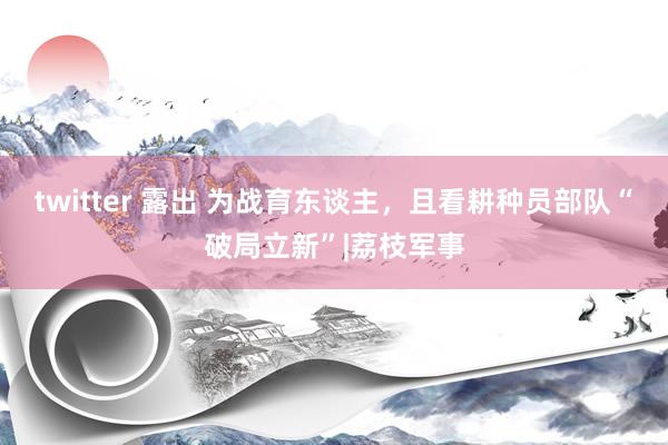 twitter 露出 为战育东谈主，且看耕种员部队“破局立新”|荔枝军事