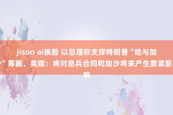 jisoo ai换脸 以总理称支撑特朗普“给与加沙”筹画，英媒：将对息兵合同和加沙将来产生要紧影响